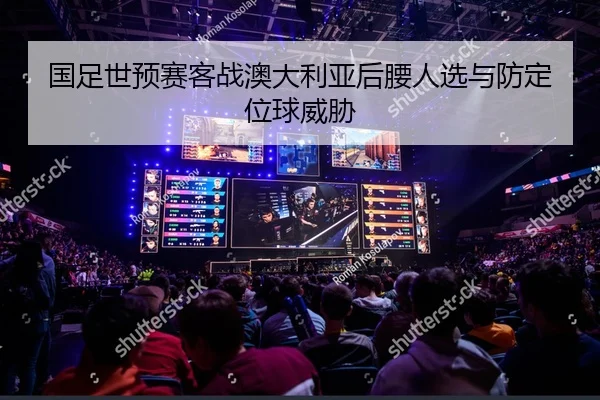 国足世预赛客战澳大利亚后腰人选与防定位球威胁
