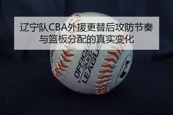 辽宁队CBA外援更替后攻防节奏与篮板分配的真实变化