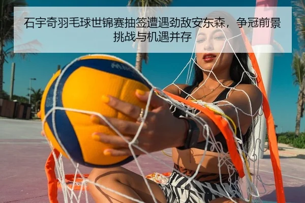 石宇奇羽毛球世锦赛抽签遭遇劲敌安东森，争冠前景挑战与机遇并存